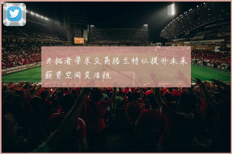 开拓者寻求交易格兰特以提升未来薪资空间灵活性