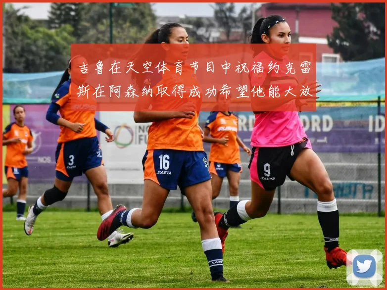 吉鲁在天空体育节目中祝福约克雷斯在阿森纳取得成功希望他能大放异彩