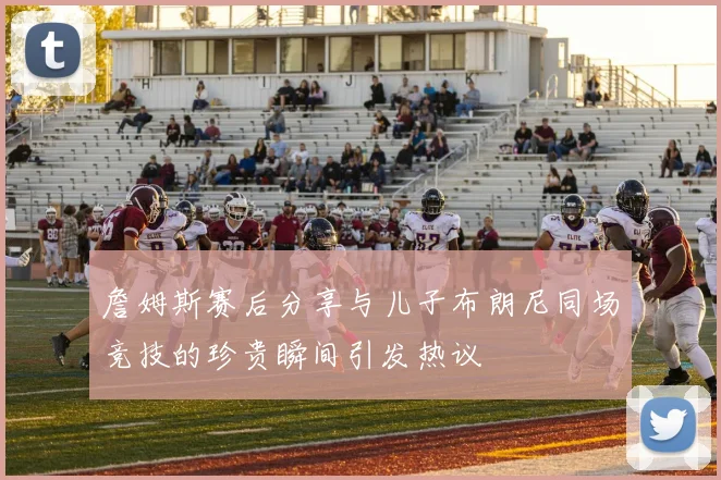 詹姆斯赛后分享与儿子布朗尼同场竞技的珍贵瞬间引发热议