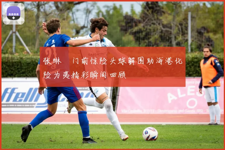 张琳芃门前惊险头球解围助海港化险为夷精彩瞬间回顾