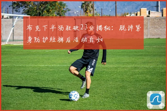 布克下半场狂砍23分揭秘：脱掉紧身防护短裤后活动自如