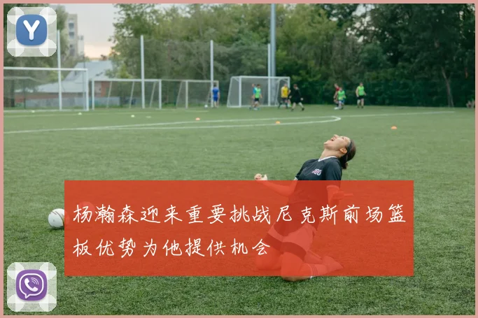 杨瀚森迎来重要挑战尼克斯前场篮板优势为他提供机会