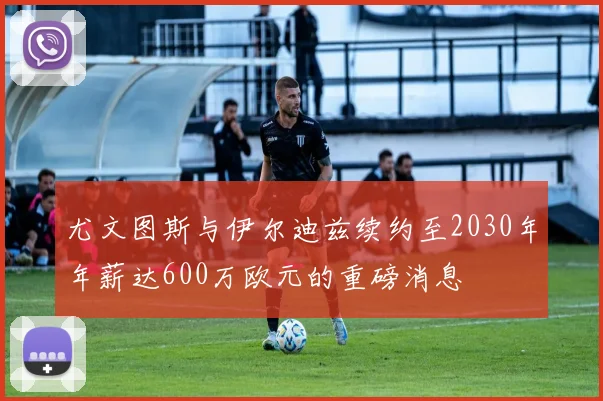 尤文图斯与伊尔迪兹续约至2030年年薪达600万欧元的重磅消息