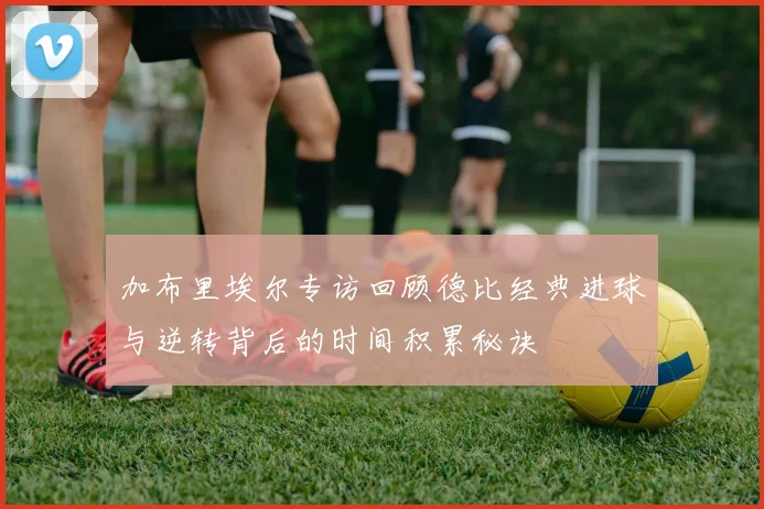 加布里埃尔专访回顾德比经典进球与逆转背后的时间积累秘诀