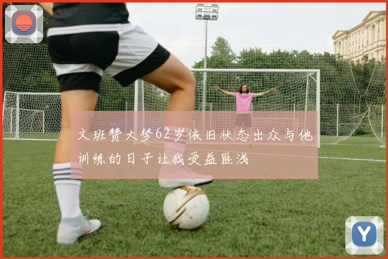 文班赞大梦62岁依旧状态出众与他训练的日子让我受益匪浅