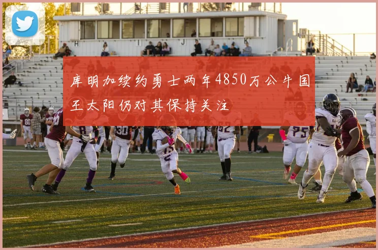 库明加续约勇士两年4850万公牛国王太阳仍对其保持关注