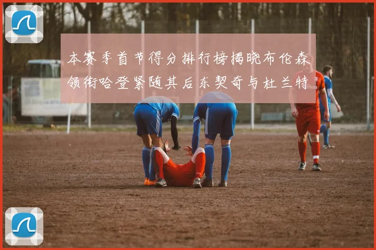 本赛季首节得分排行榜揭晓布伦森领衔哈登紧随其后东契奇与杜兰特表现不俗