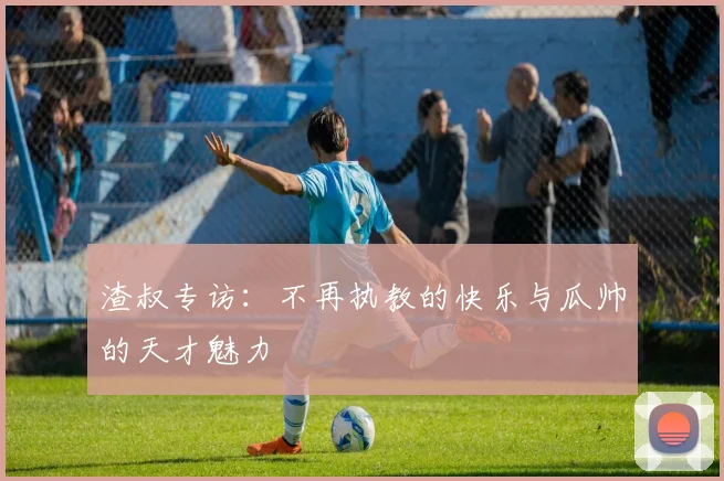 渣叔专访：不再执教的快乐与瓜帅的天才魅力