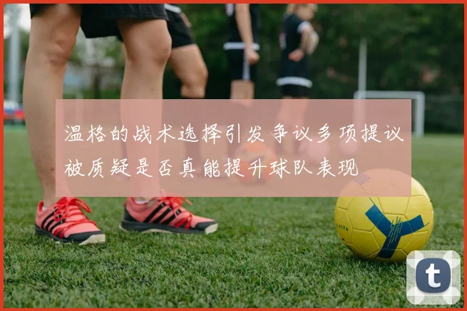 温格的战术选择引发争议多项提议被质疑是否真能提升球队表现