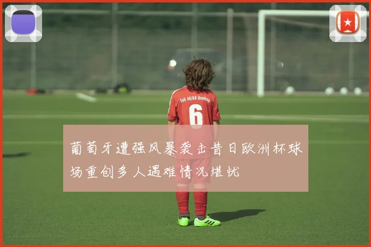 葡萄牙遭强风暴袭击昔日欧洲杯球场重创多人遇难情况堪忧
