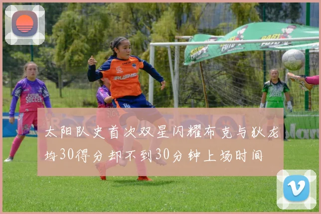 太阳队史首次双星闪耀布克与狄龙均30得分却不到30分钟上场时间