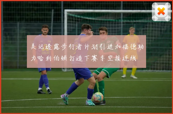 美记透露步行者计划引进加福德助力哈利伯顿打造下赛季空接连线
