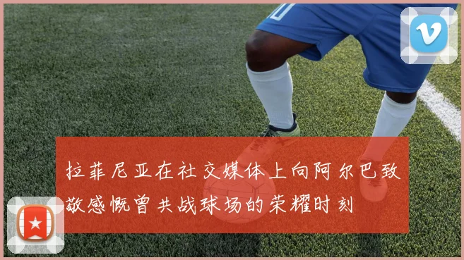 拉菲尼亚在社交媒体上向阿尔巴致敬感慨曾共战球场的荣耀时刻
