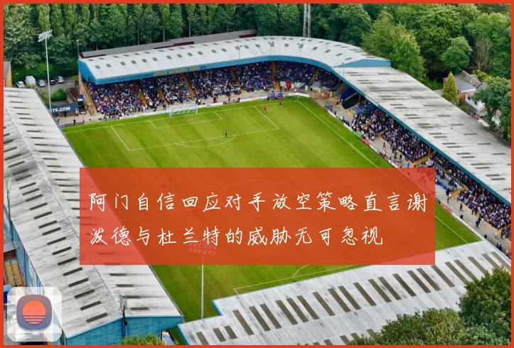 阿门自信回应对手放空策略直言谢泼德与杜兰特的威胁无可忽视