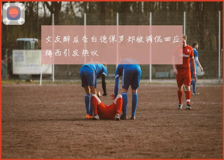 女友醉后告白德保罗却被调侃回应梅西引发热议