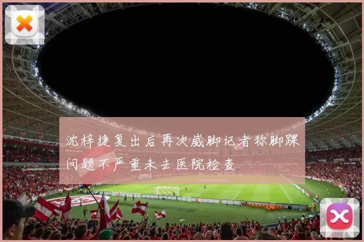 沈梓捷复出后再次崴脚记者称脚踝问题不严重未去医院检查