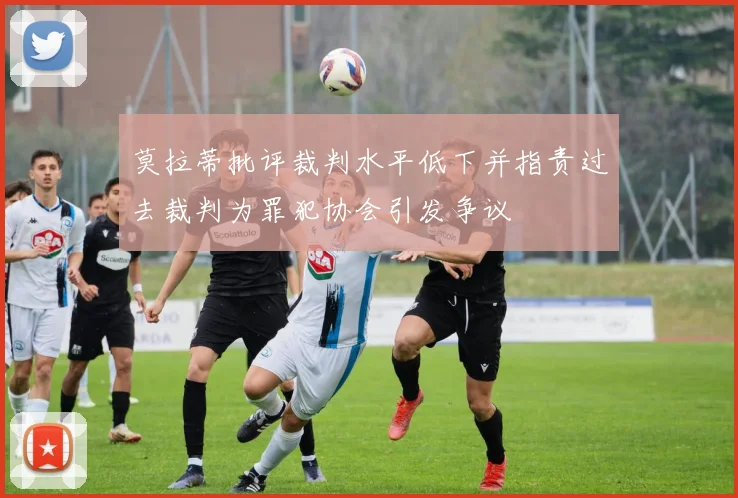 莫拉蒂批评裁判水平低下并指责过去裁判为罪犯协会引发争议