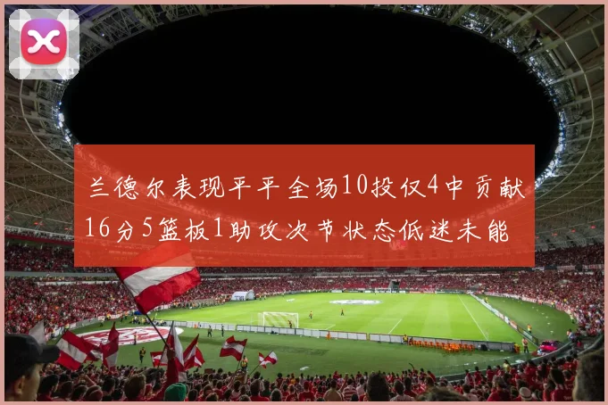 兰德尔表现平平全场10投仅4中贡献16分5篮板1助攻次节状态低迷未能得分