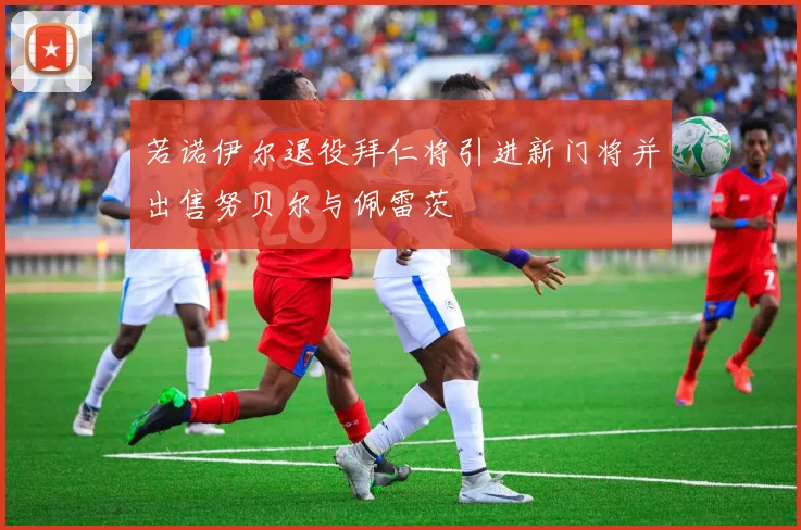 若诺伊尔退役拜仁将引进新门将并出售努贝尔与佩雷茨