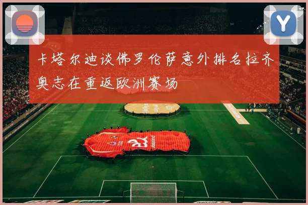 卡塔尔迪谈佛罗伦萨意外排名拉齐奥志在重返欧洲赛场