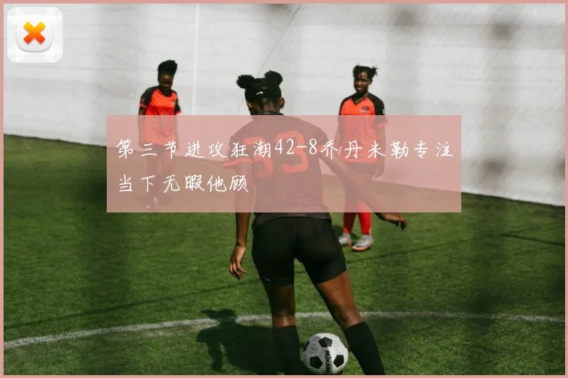 第三节进攻狂潮42-8乔丹米勒专注当下无暇他顾