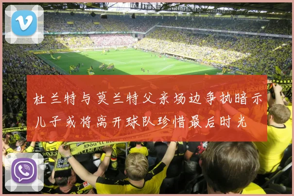 杜兰特与莫兰特父亲场边争执暗示儿子或将离开球队珍惜最后时光