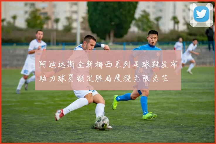 阿迪达斯全新梅西系列足球鞋发布助力球员锁定胜局展现无限光芒