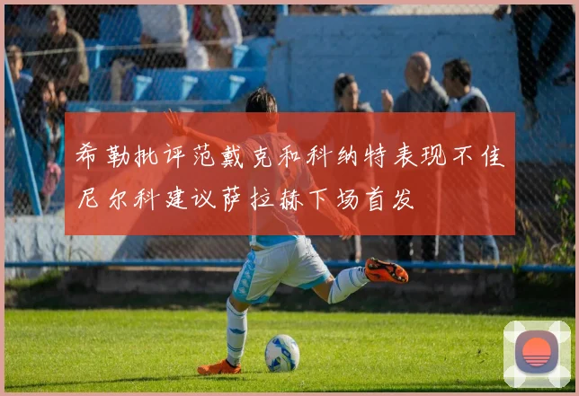 希勒批评范戴克和科纳特表现不佳尼尔科建议萨拉赫下场首发