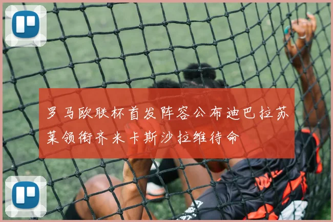 罗马欧联杯首发阵容公布迪巴拉苏莱领衔齐米卡斯沙拉维待命