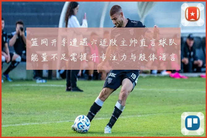 篮网开季遭遇六连败主帅直言球队能量不足需提升专注力与肢体语言