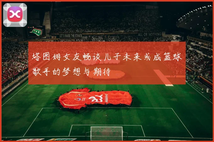 塔图姆女友畅谈儿子未来或成篮球歌手的梦想与期待
