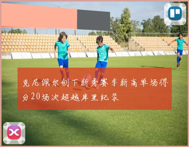 克尼佩尔创下新秀赛季新高单场得分20场次超越库里纪录
