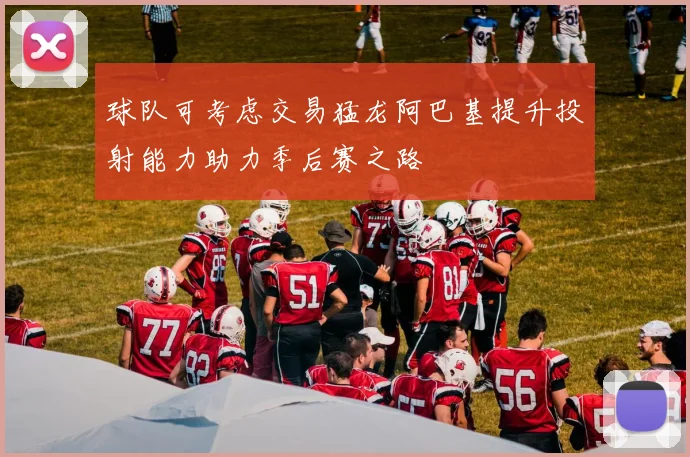 球队可考虑交易猛龙阿巴基提升投射能力助力季后赛之路