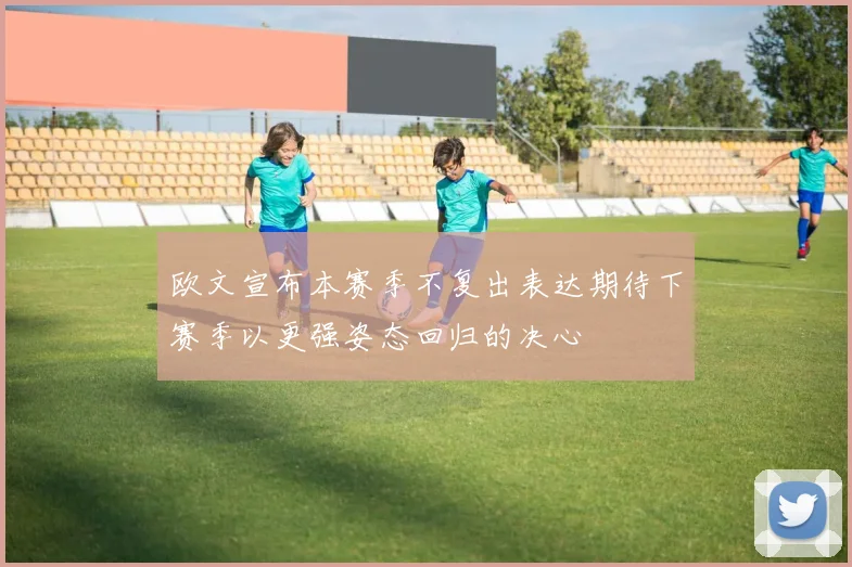 欧文宣布本赛季不复出表达期待下赛季以更强姿态回归的决心