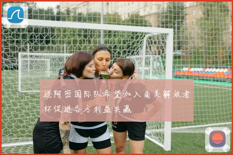 迈阿密国际队希望加入南美解放者杯促进各方利益共赢