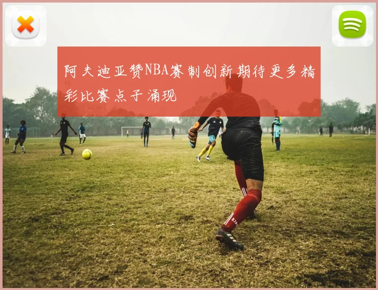 阿夫迪亚赞NBA赛制创新期待更多精彩比赛点子涌现