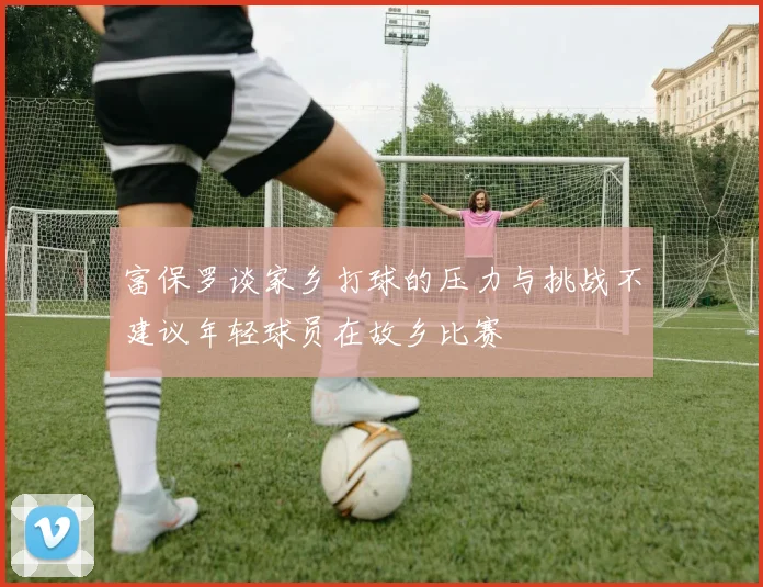 富保罗谈家乡打球的压力与挑战不建议年轻球员在故乡比赛