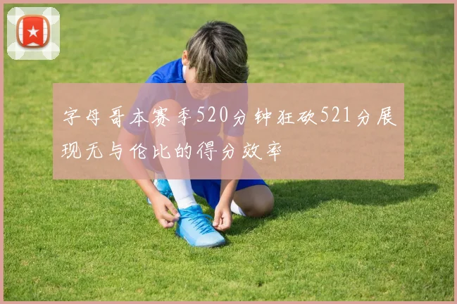 字母哥本赛季520分钟狂砍521分展现无与伦比的得分效率