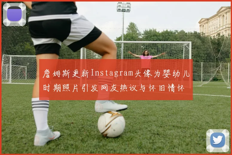 詹姆斯更新Instagram头像为婴幼儿时期照片引发网友热议与怀旧情怀