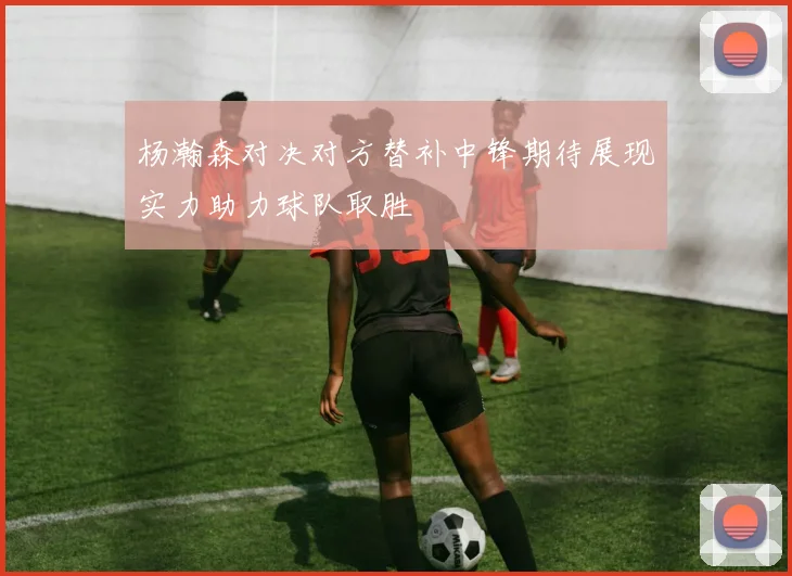 杨瀚森对决对方替补中锋期待展现实力助力球队取胜