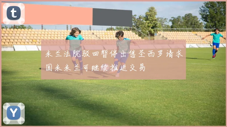 米兰法院驳回暂停出售圣西罗请求国米米兰可继续推进交易