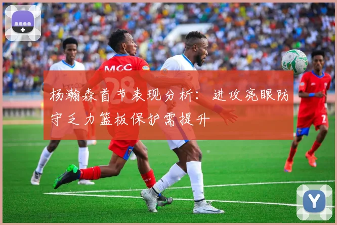 杨瀚森首节表现分析：进攻亮眼防守乏力篮板保护需提升