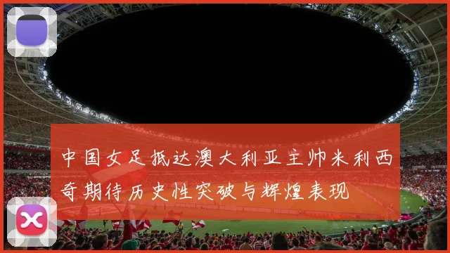 中国女足抵达澳大利亚主帅米利西奇期待历史性突破与辉煌表现
