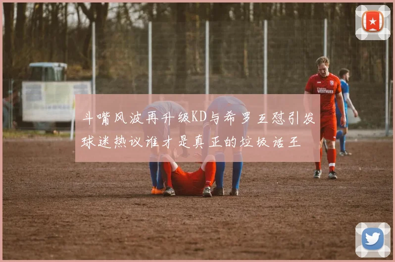 斗嘴风波再升级KD与希罗互怼引发球迷热议谁才是真正的垃圾话王